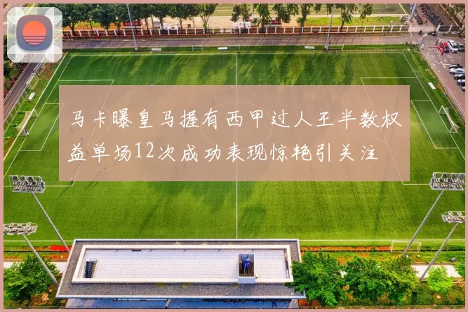 马卡曝皇马握有西甲过人王半数权益单场12次成功表现惊艳引关注